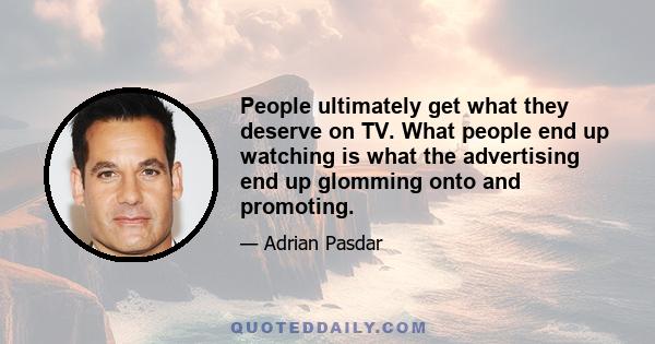 People ultimately get what they deserve on TV. What people end up watching is what the advertising end up glomming onto and promoting.