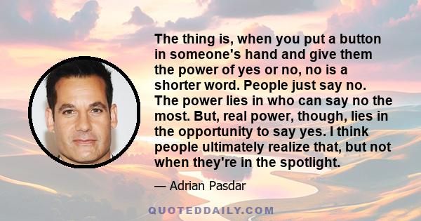 The thing is, when you put a button in someone's hand and give them the power of yes or no, no is a shorter word. People just say no. The power lies in who can say no the most. But, real power, though, lies in the