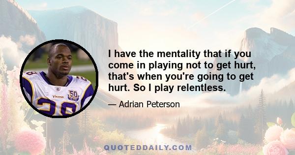 I have the mentality that if you come in playing not to get hurt, that's when you're going to get hurt. So I play relentless.