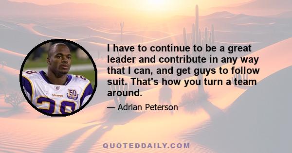 I have to continue to be a great leader and contribute in any way that I can, and get guys to follow suit. That's how you turn a team around.