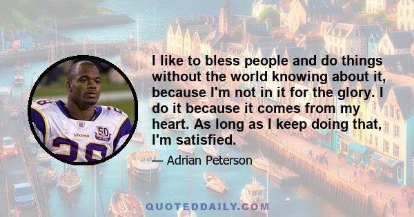 I like to bless people and do things without the world knowing about it, because I'm not in it for the glory. I do it because it comes from my heart. As long as I keep doing that, I'm satisfied.