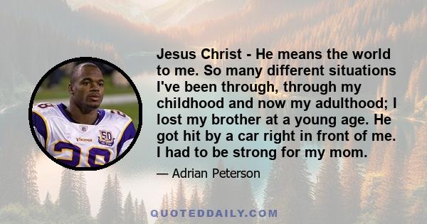 Jesus Christ - He means the world to me. So many different situations I've been through, through my childhood and now my adulthood; I lost my brother at a young age. He got hit by a car right in front of me. I had to be 