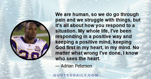 We are human, so we do go through pain and we struggle with things, but it's all about how you respond to a situation. My whole life, I've been responding in a positive way and keeping a positive mind, keeping God first 