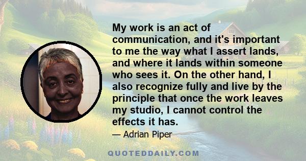 My work is an act of communication, and it's important to me the way what I assert lands, and where it lands within someone who sees it. On the other hand, I also recognize fully and live by the principle that once the