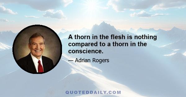 A thorn in the flesh is nothing compared to a thorn in the conscience.