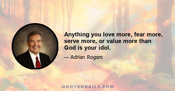 Anything you love more, fear more, serve more, or value more than God is your idol.