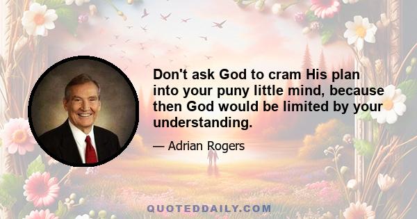 Don't ask God to cram His plan into your puny little mind, because then God would be limited by your understanding.