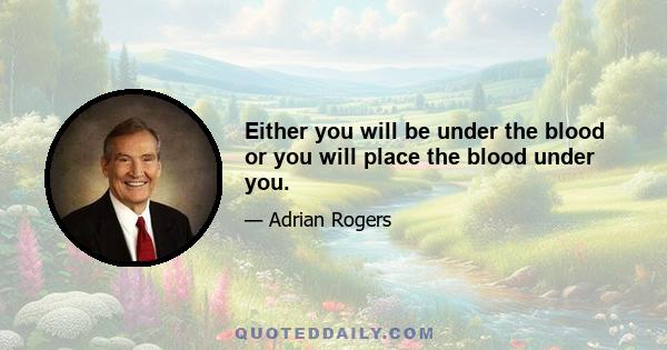 Either you will be under the blood or you will place the blood under you.