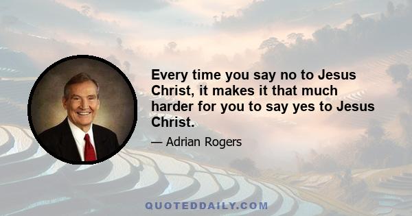 Every time you say no to Jesus Christ, it makes it that much harder for you to say yes to Jesus Christ.