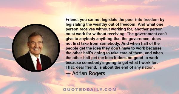 Friend, you cannot legislate the poor into freedom by legislating the wealthy out of freedom. And what one person receives without working for, another person must work for without receiving. The government can't give