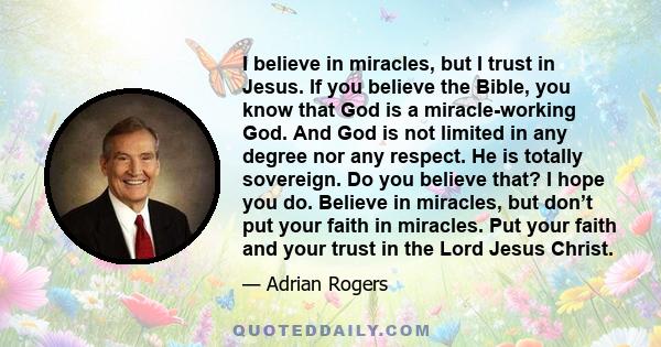 I believe in miracles, but I trust in Jesus. If you believe the Bible, you know that God is a miracle-working God. And God is not limited in any degree nor any respect. He is totally sovereign. Do you believe that? I