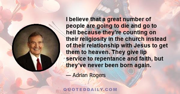 I believe that a great number of people are going to die and go to hell because they’re counting on their religiosity in the church instead of their relationship with Jesus to get them to heaven. They give lip service