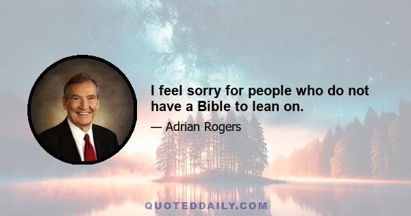 I feel sorry for people who do not have a Bible to lean on.