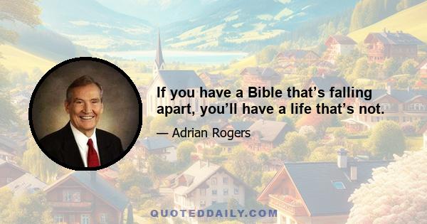 If you have a Bible that’s falling apart, you’ll have a life that’s not.