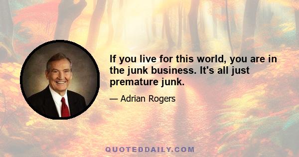 If you live for this world, you are in the junk business. It's all just premature junk.