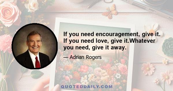 If you need encouragement, give it. If you need love, give it.Whatever you need, give it away.