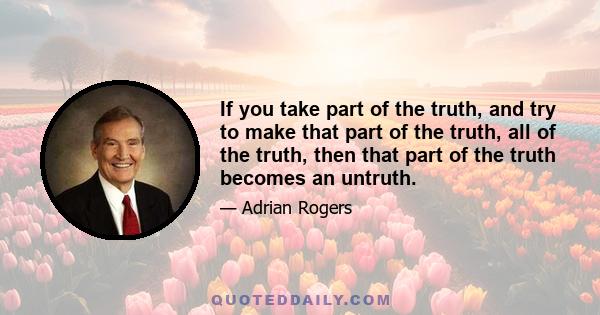 If you take part of the truth, and try to make that part of the truth, all of the truth, then that part of the truth becomes an untruth.