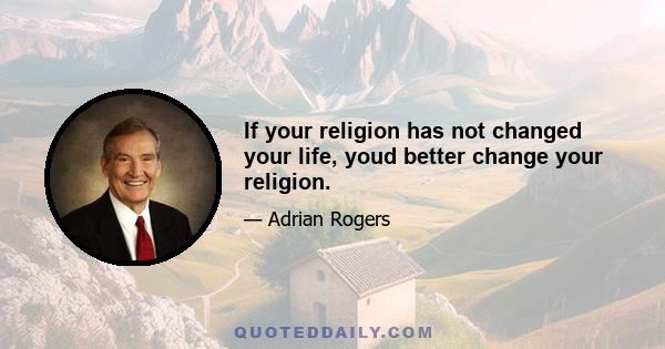 If your religion has not changed your life, youd better change your religion.