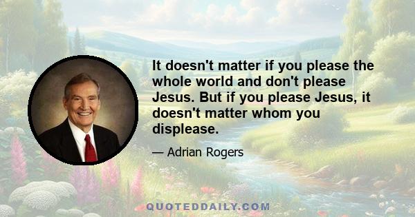 It doesn't matter if you please the whole world and don't please Jesus. But if you please Jesus, it doesn't matter whom you displease.