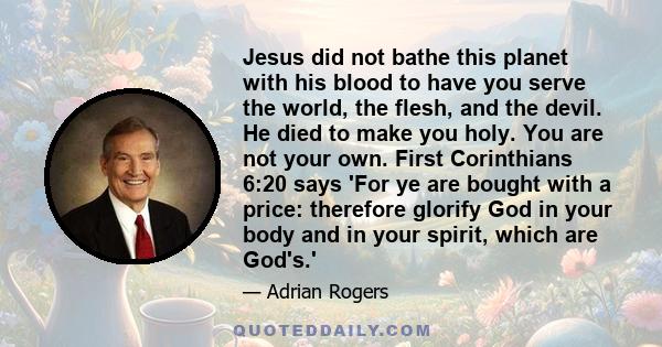 Jesus did not bathe this planet with his blood to have you serve the world, the flesh, and the devil. He died to make you holy. You are not your own. First Corinthians 6:20 says 'For ye are bought with a price: