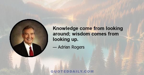 Knowledge come from looking around; wisdom comes from looking up.