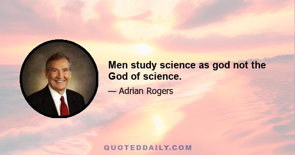 Men study science as god not the God of science.