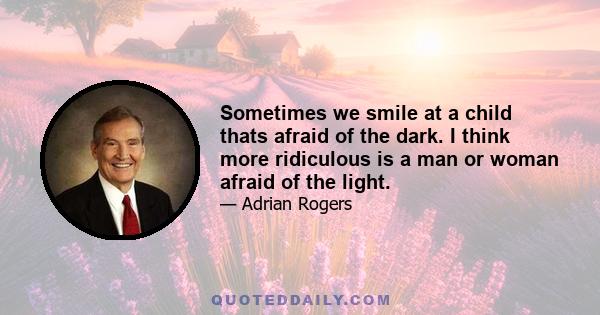 Sometimes we smile at a child thats afraid of the dark. I think more ridiculous is a man or woman afraid of the light.