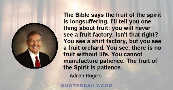 The Bible says the fruit of the spirit is longsuffering. I'll tell you one thing about fruit: you will never see a fruit factory. Isn't that right? You see a shirt factory, but you see a fruit orchard. You see, there is 