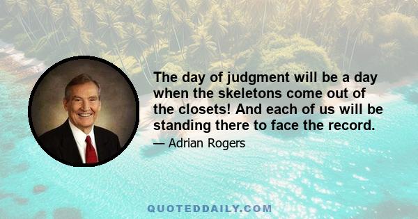 The day of judgment will be a day when the skeletons come out of the closets! And each of us will be standing there to face the record.