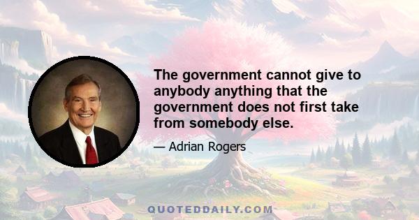 The government cannot give to anybody anything that the government does not first take from somebody else.