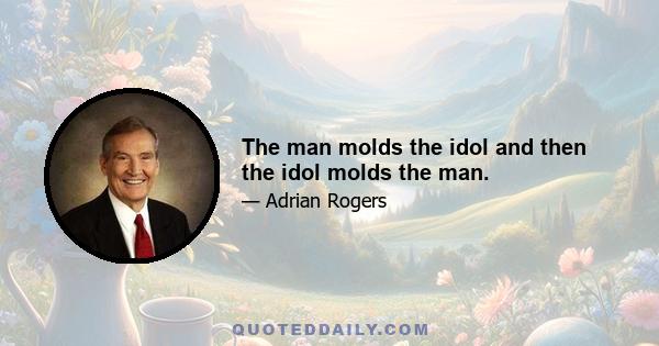 The man molds the idol and then the idol molds the man.