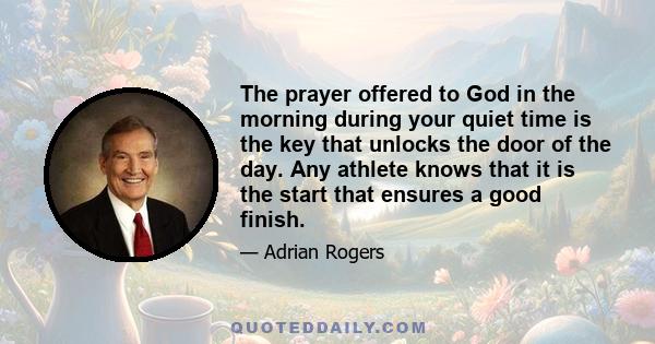 The prayer offered to God in the morning during your quiet time is the key that unlocks the door of the day. Any athlete knows that it is the start that ensures a good finish.