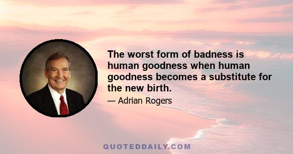 The worst form of badness is human goodness when human goodness becomes a substitute for the new birth.