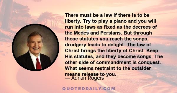 There must be a law if there is to be liberty. Try to play a piano and you will run into laws as fixed as the decrees of the Medes and Persians. But through those statutes you reach the songs, drudgery leads to delight. 