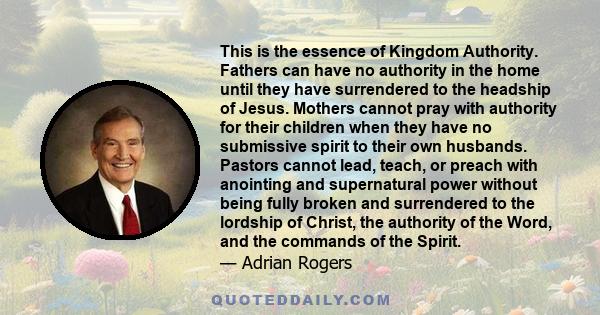 This is the essence of Kingdom Authority. Fathers can have no authority in the home until they have surrendered to the headship of Jesus. Mothers cannot pray with authority for their children when they have no