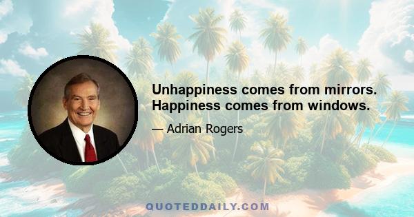 Unhappiness comes from mirrors. Happiness comes from windows.