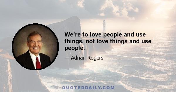 We’re to love people and use things, not love things and use people.