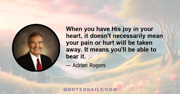 When you have His joy in your heart, it doesn't necessarily mean your pain or hurt will be taken away. It means you'll be able to bear it.