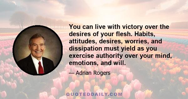 You can live with victory over the desires of your flesh. Habits, attitudes, desires, worries, and dissipation must yield as you exercise authority over your mind, emotions, and will.