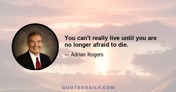 You can't really live until you are no longer afraid to die.