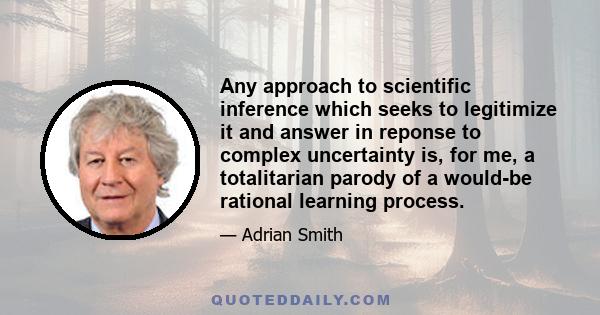 Any approach to scientific inference which seeks to legitimize it and answer in reponse to complex uncertainty is, for me, a totalitarian parody of a would-be rational learning process.