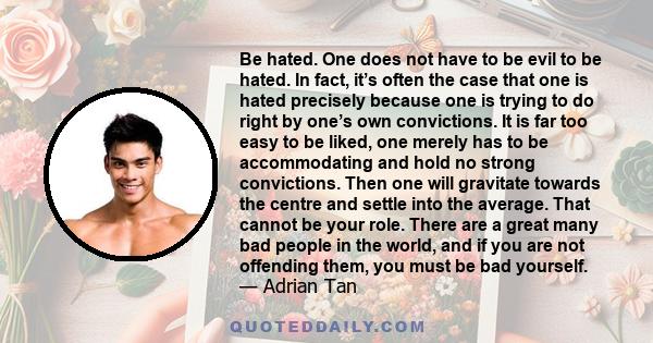 Be hated. One does not have to be evil to be hated. In fact, it’s often the case that one is hated precisely because one is trying to do right by one’s own convictions. It is far too easy to be liked, one merely has to