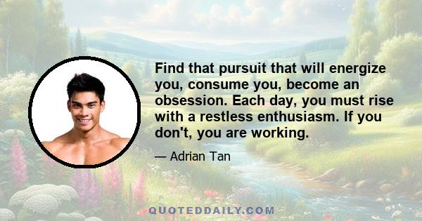 Find that pursuit that will energize you, consume you, become an obsession. Each day, you must rise with a restless enthusiasm. If you don't, you are working.