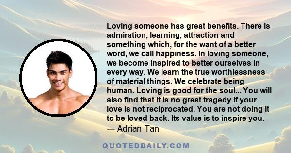 Loving someone has great benefits. There is admiration, learning, attraction and something which, for the want of a better word, we call happiness. In loving someone, we become inspired to better ourselves in every way. 