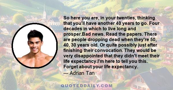 So here you are, in your twenties, thinking that you'll have another 40 years to go. Four decades in which to live long and prosper.Bad news. Read the papers. There are people dropping dead when they're 50, 40, 30 years 