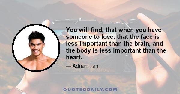 You will find, that when you have someone to love, that the face is less important than the brain, and the body is less important than the heart.