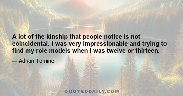 A lot of the kinship that people notice is not coincidental. I was very impressionable and trying to find my role models when I was twelve or thirteen.