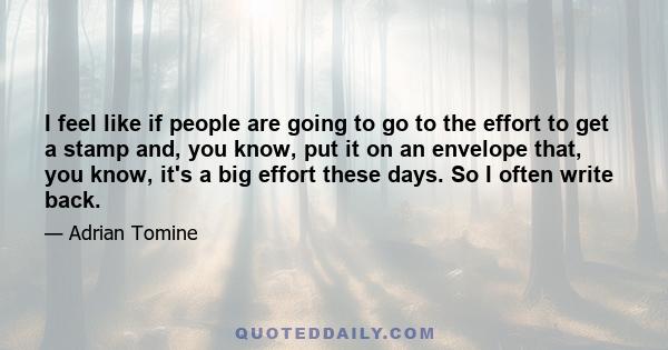 I feel like if people are going to go to the effort to get a stamp and, you know, put it on an envelope that, you know, it's a big effort these days. So I often write back.