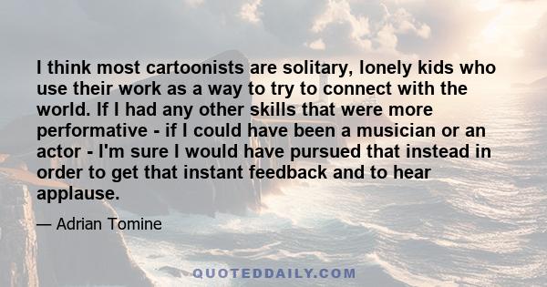 I think most cartoonists are solitary, lonely kids who use their work as a way to try to connect with the world. If I had any other skills that were more performative - if I could have been a musician or an actor - I'm