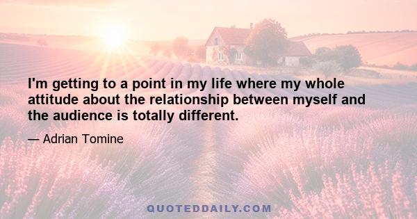 I'm getting to a point in my life where my whole attitude about the relationship between myself and the audience is totally different.